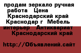 продам зеркало ручная работа › Цена ­ 30 000 - Краснодарский край, Краснодар г. Мебель, интерьер » Антиквариат   . Краснодарский край